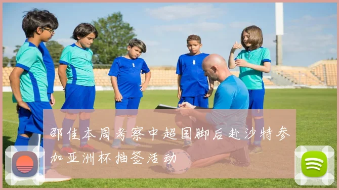 邵佳本周考察中超国脚后赴沙特参加亚洲杯抽签活动