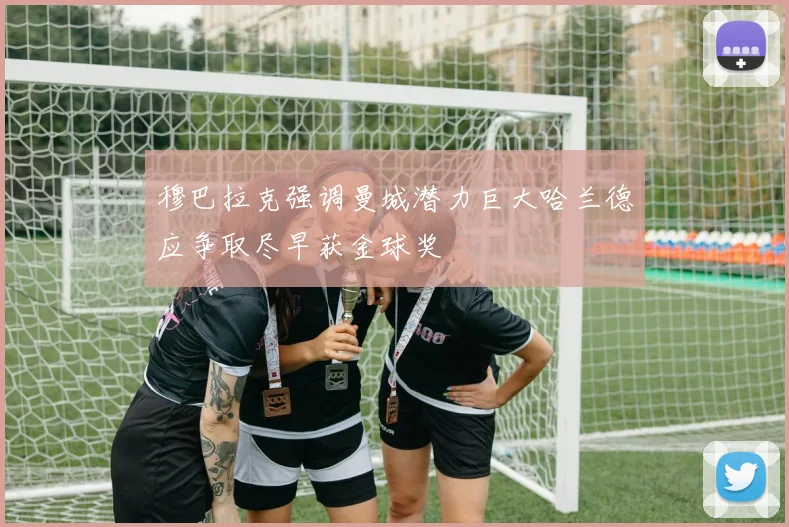 穆巴拉克强调曼城潜力巨大哈兰德应争取尽早获金球奖