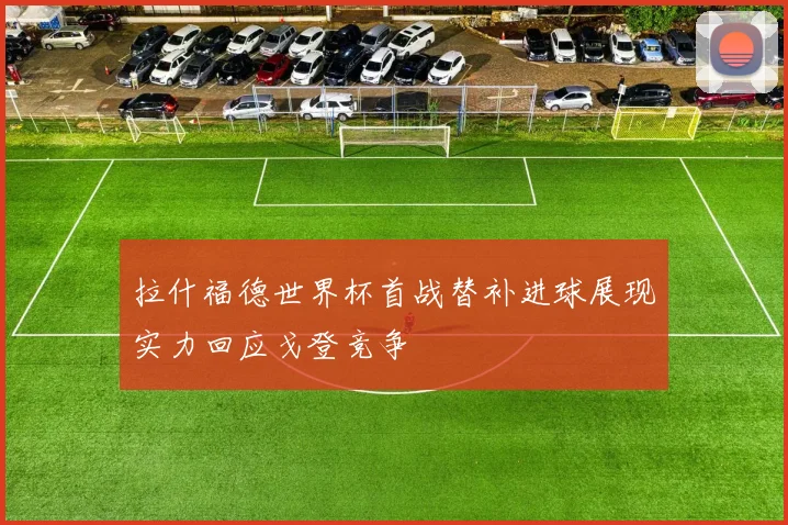 拉什福德世界杯首战替补进球展现实力回应戈登竞争