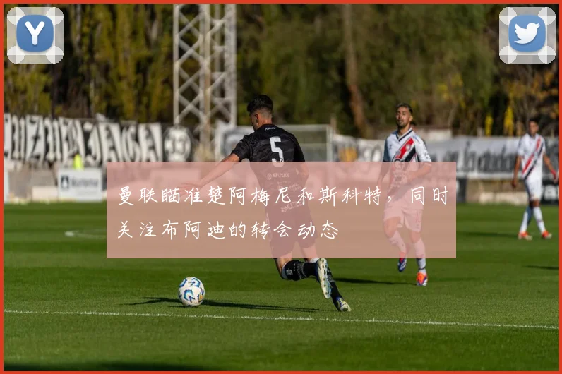 曼联瞄准楚阿梅尼和斯科特，同时关注布阿迪的转会动态