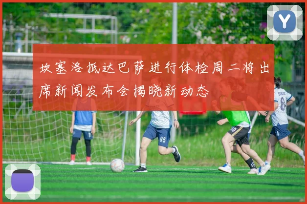 坎塞洛抵达巴萨进行体检周二将出席新闻发布会揭晓新动态