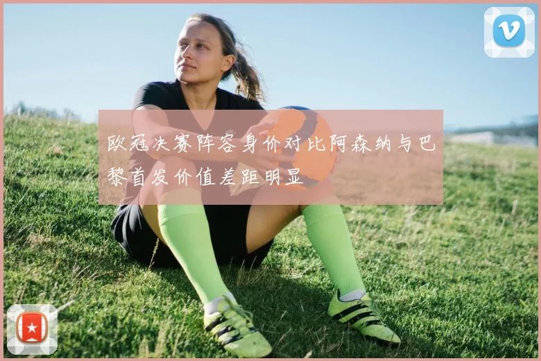 欧冠决赛阵容身价对比阿森纳与巴黎首发价值差距明显