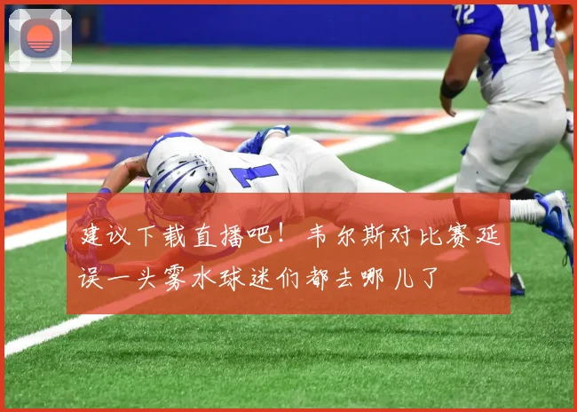 建议下载直播吧！韦尔斯对比赛延误一头雾水球迷们都去哪儿了