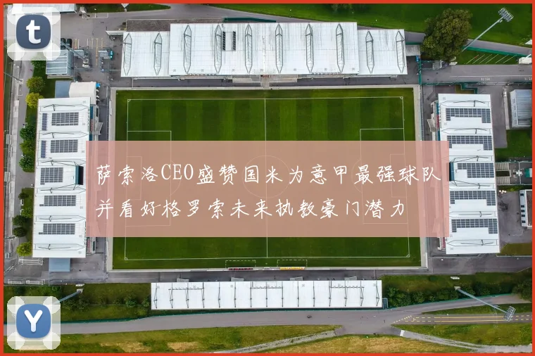 萨索洛CEO盛赞国米为意甲最强球队并看好格罗索未来执教豪门潜力