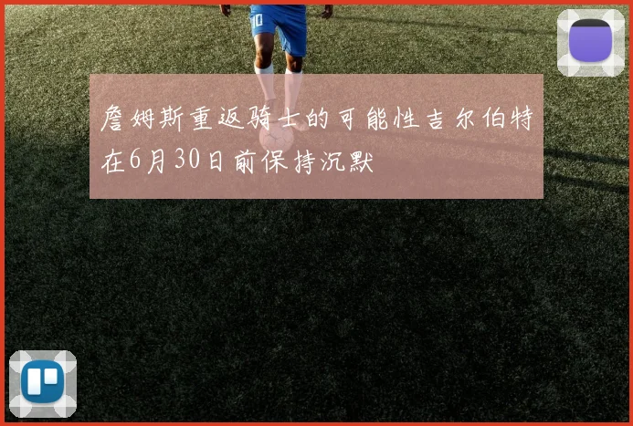 詹姆斯重返骑士的可能性吉尔伯特在6月30日前保持沉默