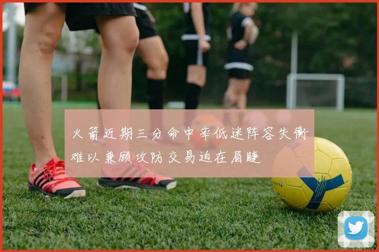 火箭近期三分命中率低迷阵容失衡难以兼顾攻防交易迫在眉睫