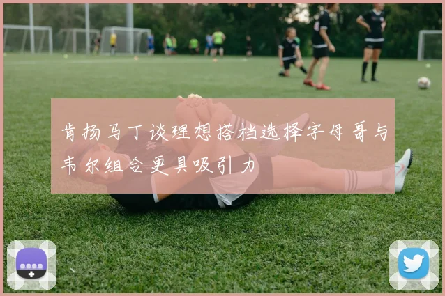 肯扬马丁谈理想搭档选择字母哥与韦尔组合更具吸引力