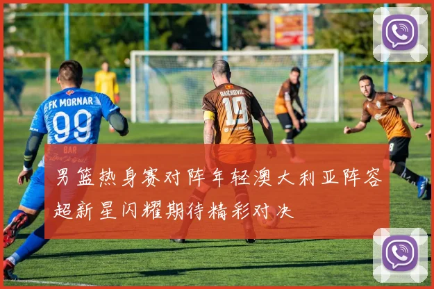 男篮热身赛对阵年轻澳大利亚阵容超新星闪耀期待精彩对决