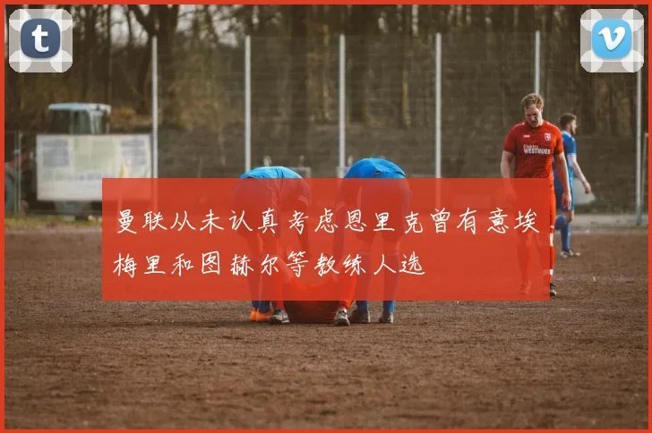 曼联从未认真考虑恩里克曾有意埃梅里和图赫尔等教练人选
