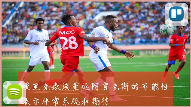 埃里克森谈重返阿贾克斯的可能性表示非常乐观和期待