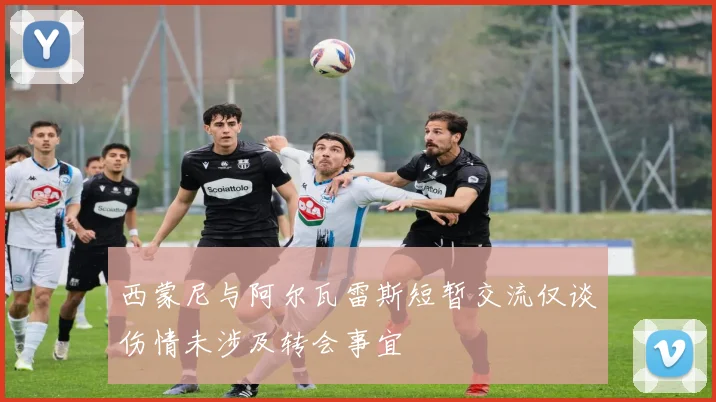 西蒙尼与阿尔瓦雷斯短暂交流仅谈伤情未涉及转会事宜