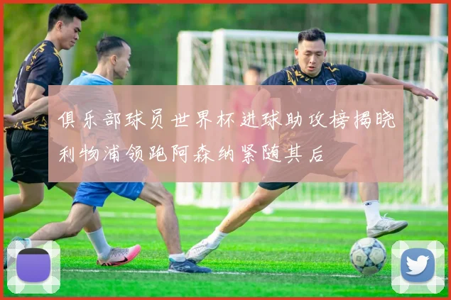 俱乐部球员世界杯进球助攻榜揭晓利物浦领跑阿森纳紧随其后