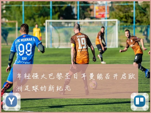 年轻强大巴黎圣日耳曼能否开启欧洲足球的新纪元