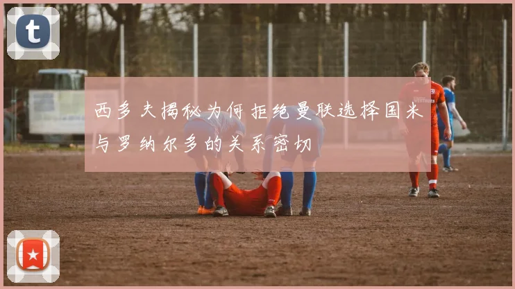 西多夫揭秘为何拒绝曼联选择国米与罗纳尔多的关系密切