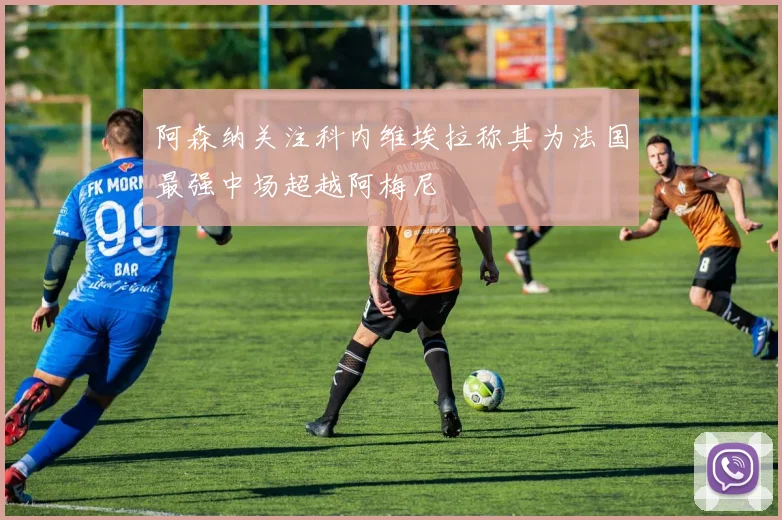 阿森纳关注科内维埃拉称其为法国最强中场超越阿梅尼