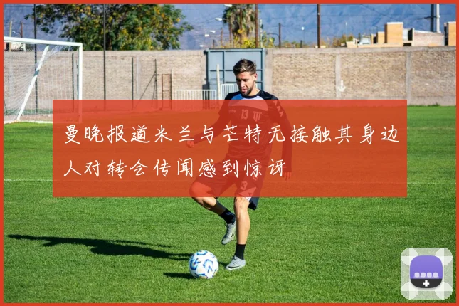 曼晚报道米兰与芒特无接触其身边人对转会传闻感到惊讶