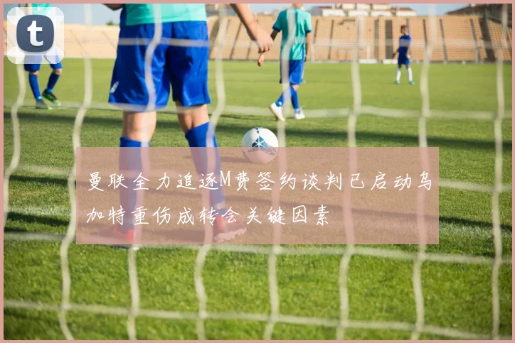 曼联全力追逐M费签约谈判已启动乌加特重伤成转会关键因素
