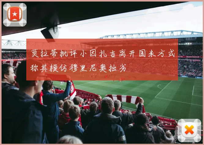 莫拉蒂批评小因扎吉离开国米方式称其模仿穆里尼奥拙劣