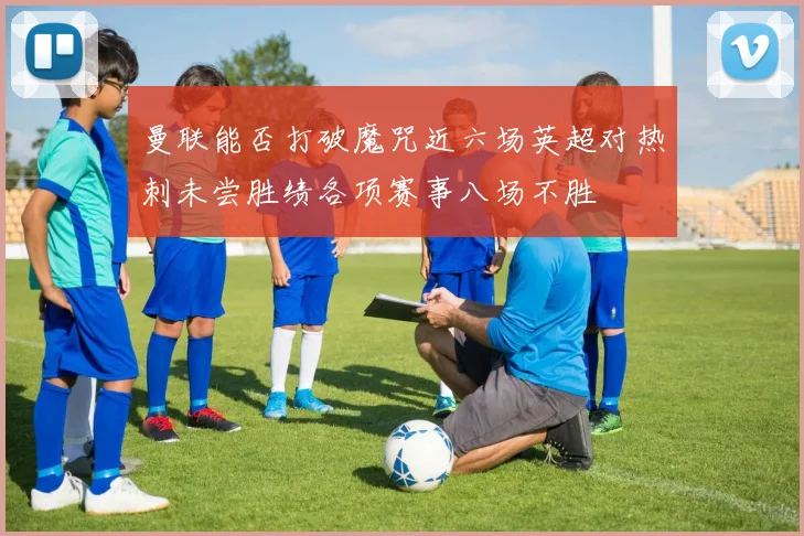 曼联能否打破魔咒近六场英超对热刺未尝胜绩各项赛事八场不胜