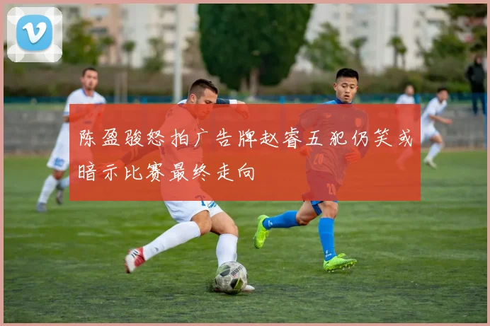 陈盈骏怒拍广告牌赵睿五犯仍笑或暗示比赛最终走向