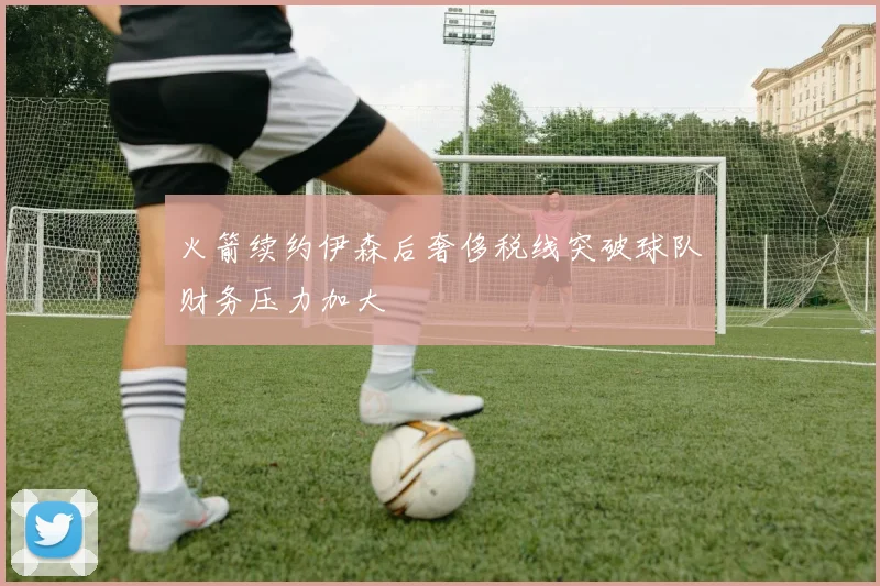 火箭续约伊森后奢侈税线突破球队财务压力加大