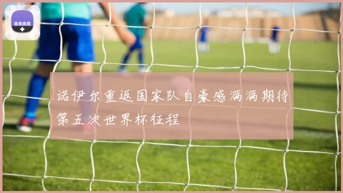 诺伊尔重返国家队自豪感满满期待第五次世界杯征程