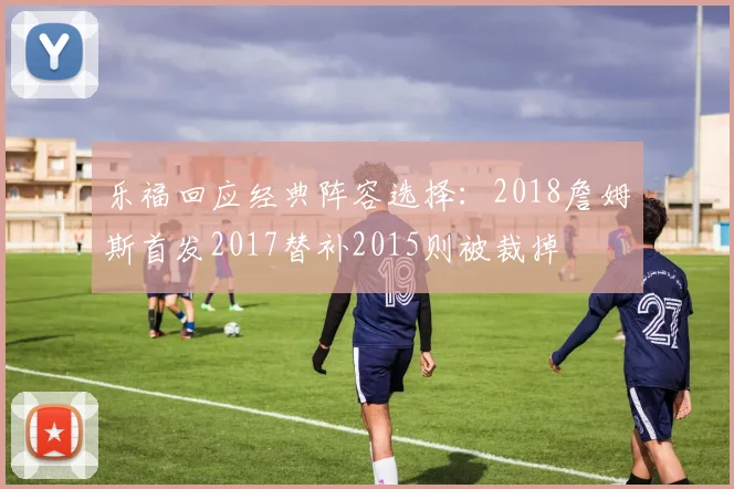 乐福回应经典阵容选择：2018詹姆斯首发2017替补2015则被裁掉