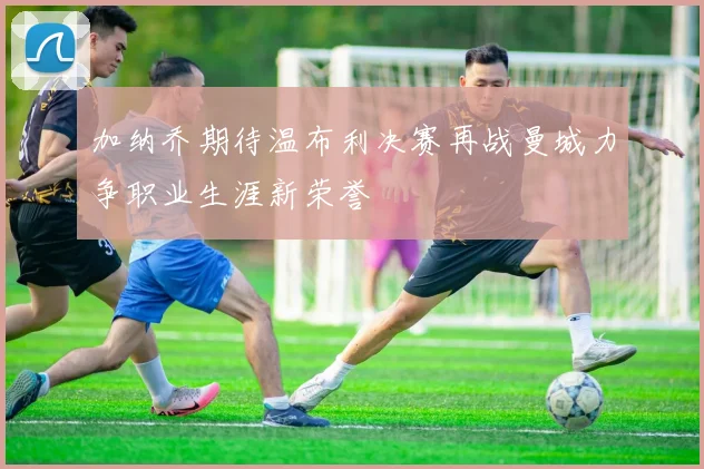 加纳乔期待温布利决赛再战曼城力争职业生涯新荣誉