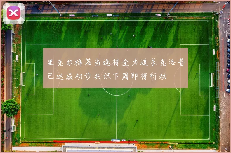 里克尔梅若当选将全力追求克洛普已达成初步共识下周即将行动