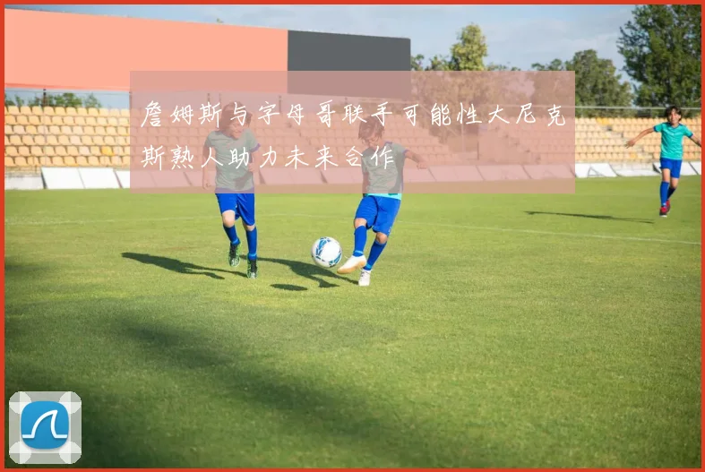 詹姆斯与字母哥联手可能性大尼克斯熟人助力未来合作