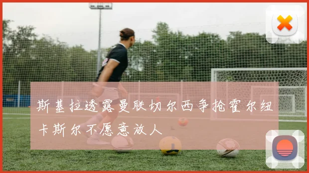 斯基拉透露曼联切尔西争抢霍尔纽卡斯尔不愿意放人