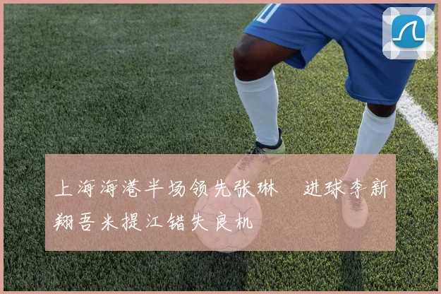 上海海港半场领先张琳芃进球李新翔吾米提江错失良机