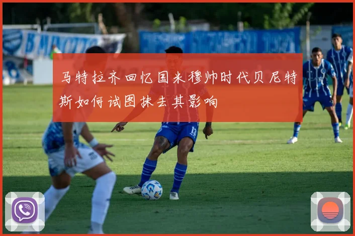 马特拉齐回忆国米穆帅时代贝尼特斯如何试图抹去其影响