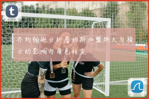 乔约翰逊分析詹姆斯加盟热火与骑士的影响与角色转变
