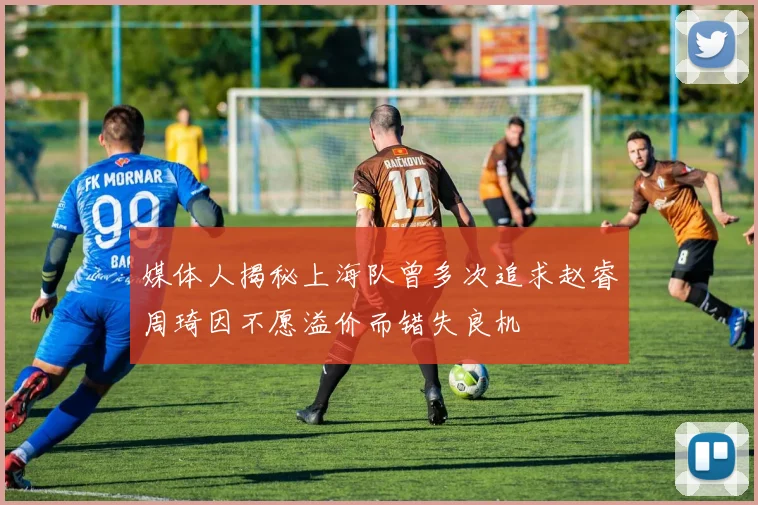 媒体人揭秘上海队曾多次追求赵睿周琦因不愿溢价而错失良机